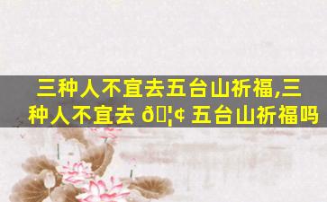 三种人不宜去五台山祈福,三种人不宜去 🦢 五台山祈福吗